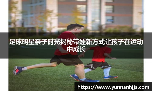 足球明星亲子时光揭秘带娃新方式让孩子在运动中成长