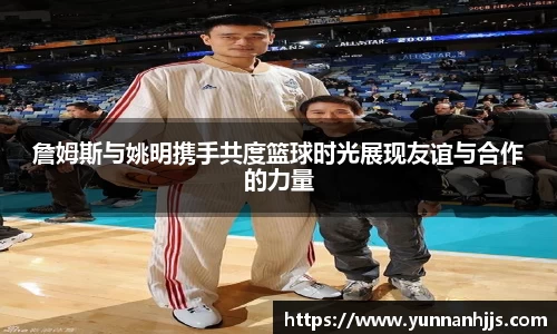 詹姆斯与姚明携手共度篮球时光展现友谊与合作的力量