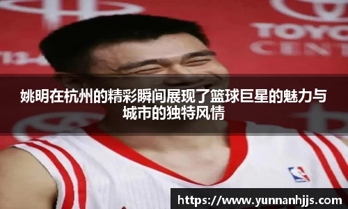 姚明在杭州的精彩瞬间展现了篮球巨星的魅力与城市的独特风情