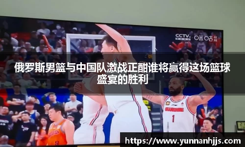 俄罗斯男篮与中国队激战正酣谁将赢得这场篮球盛宴的胜利